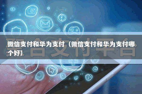 微信支付和华为支付(微信支付和华为支付哪个好)