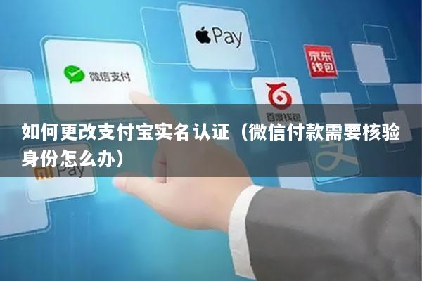 如何更改支付宝实名认证(微信付款需要核验身份怎么办)